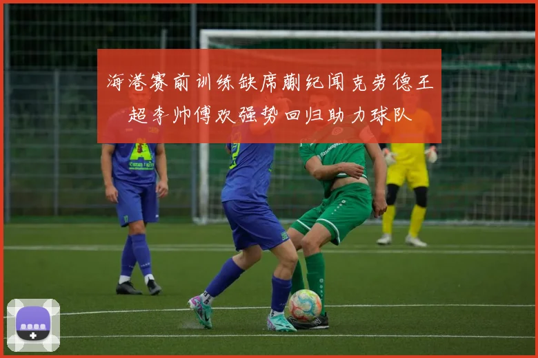 海港赛前训练缺席蒯纪闻克劳德王燊超李帅傅欢强势回归助力球队
