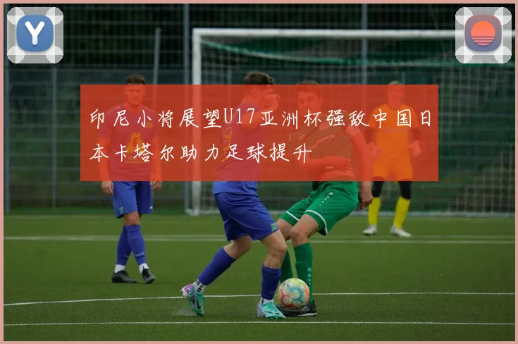 印尼小将展望U17亚洲杯强敌中国日本卡塔尔助力足球提升