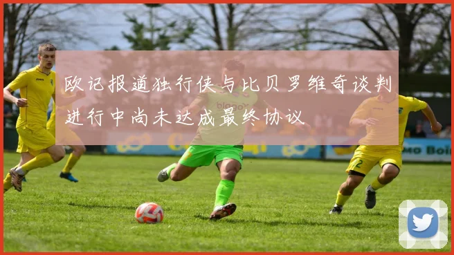 欧记报道独行侠与比贝罗维奇谈判进行中尚未达成最终协议