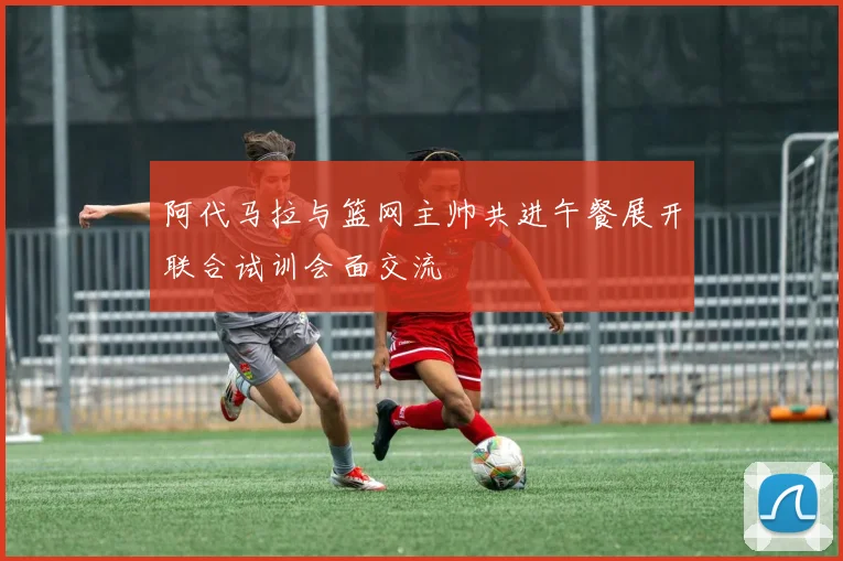 阿代马拉与篮网主帅共进午餐展开联合试训会面交流
