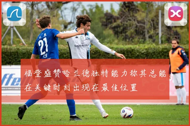 福登盛赞哈兰德独特能力称其总能在关键时刻出现在最佳位置