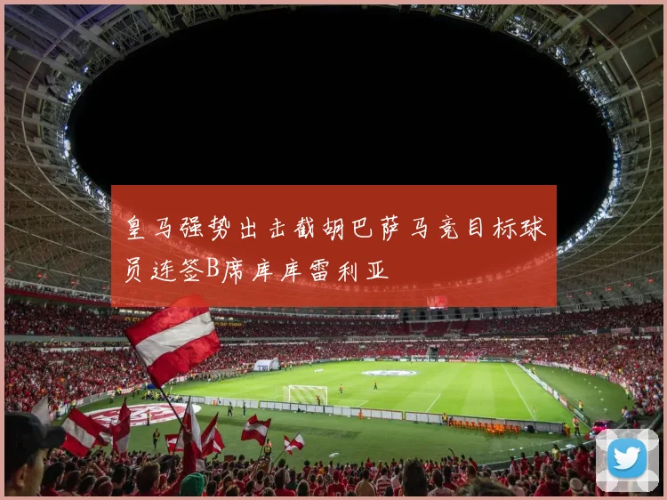 皇马强势出击截胡巴萨马竞目标球员连签B席库库雷利亚