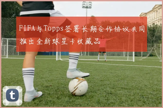 FIFA与Topps签署长期合作协议共同推出全新球星卡收藏品