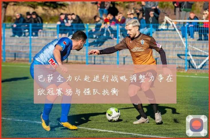 巴萨全力以赴进行战略调整力争在欧冠赛场与强队抗衡