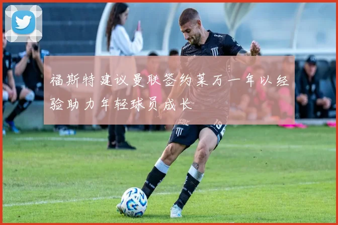福斯特建议曼联签约莱万一年以经验助力年轻球员成长