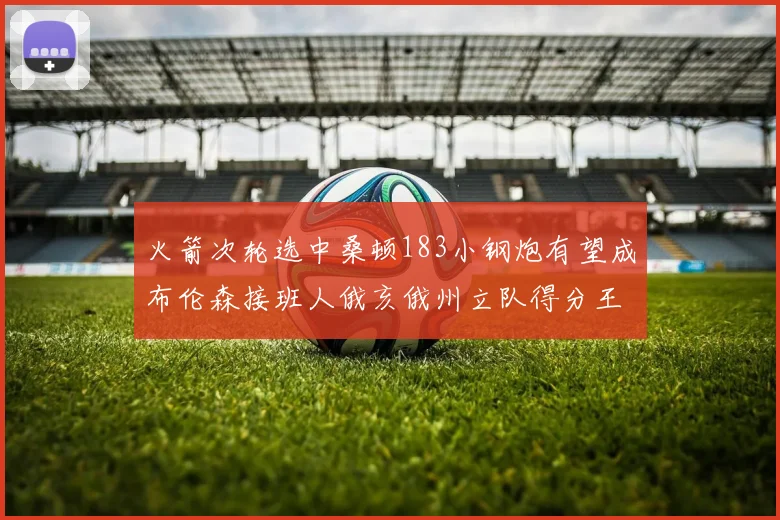 火箭次轮选中桑顿183小钢炮有望成布伦森接班人俄亥俄州立队得分王荣耀加身