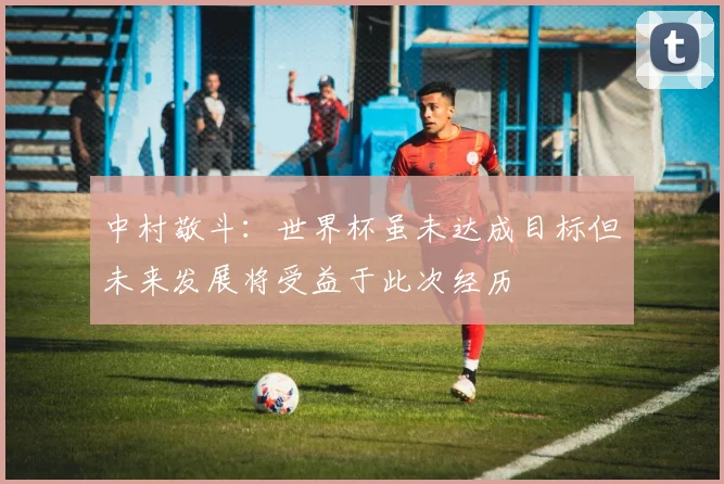 中村敬斗：世界杯虽未达成目标但未来发展将受益于此次经历