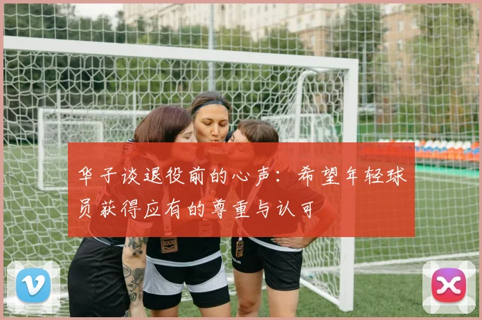 华子谈退役前的心声：希望年轻球员获得应有的尊重与认可