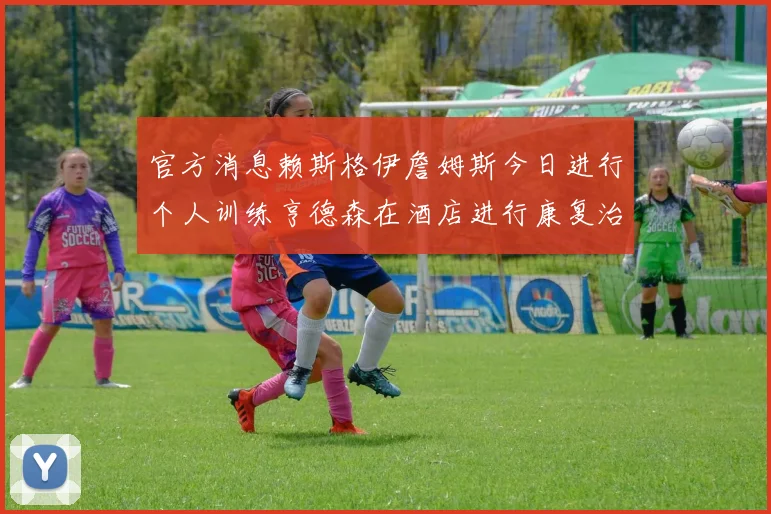 官方消息赖斯格伊詹姆斯今日进行个人训练亨德森在酒店进行康复治疗