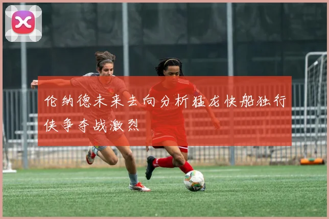 伦纳德未来去向分析猛龙快船独行侠争夺战激烈