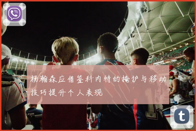 杨瀚森应借鉴科内特的掩护与移动技巧提升个人表现
