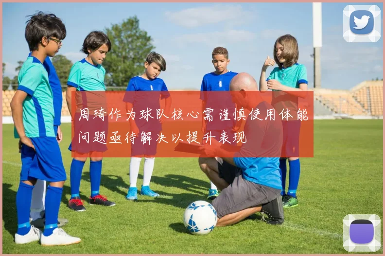 周琦作为球队核心需谨慎使用体能问题亟待解决以提升表现
