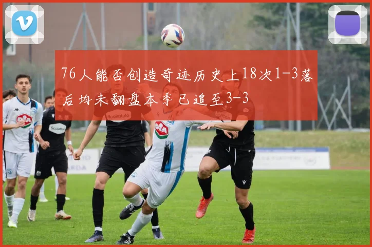 76人能否创造奇迹历史上18次1-3落后均未翻盘本季已追至3-3