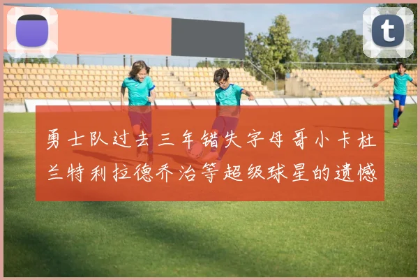 勇士队过去三年错失字母哥小卡杜兰特利拉德乔治等超级球星的遗憾回顾