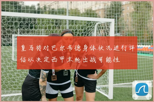 皇马将对巴尔韦德身体状况进行评估以决定西甲末轮出战可能性