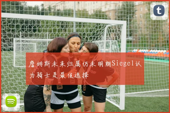詹姆斯未来归属仍未明朗Siegel认为骑士是最佳选择
